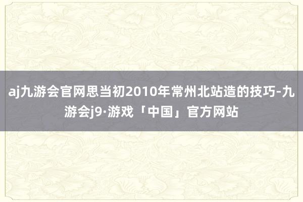 aj九游会官网思当初2010年常州北站造的技巧-九游会j9·游戏「中国」官方网站