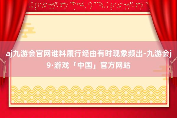 aj九游会官网谁料履行经由有时现象频出-九游会j9·游戏「中国」官方网站