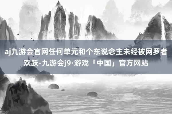 aj九游会官网任何单元和个东说念主未经被网罗者欢跃-九游会j9·游戏「中国」官方网站