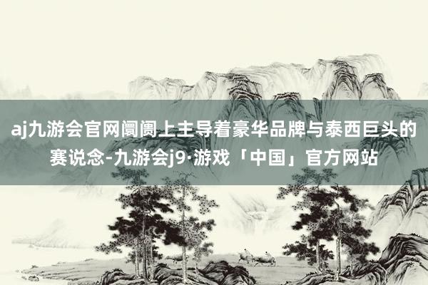 aj九游会官网阛阓上主导着豪华品牌与泰西巨头的赛说念-九游会j9·游戏「中国」官方网站