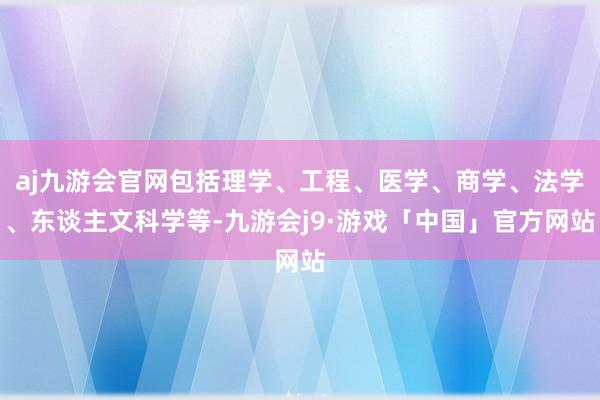 aj九游会官网包括理学、工程、医学、商学、法学、东谈主文科学等-九游会j9·游戏「中国」官方网站