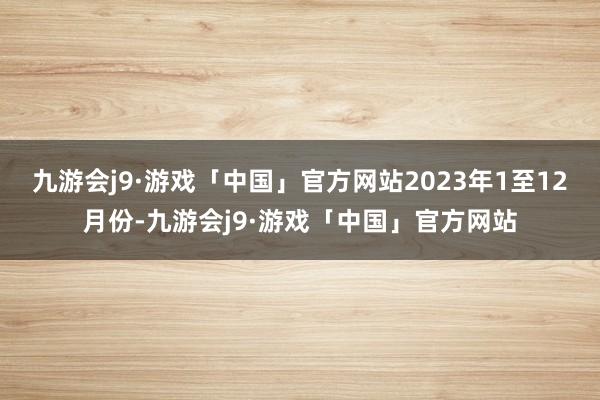 九游会j9·游戏「中国」官方网站　　2023年1至12月份-九游会j9·游戏「中国」官方网站