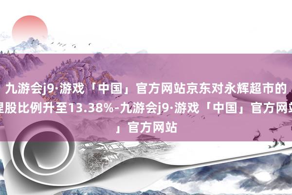 九游会j9·游戏「中国」官方网站京东对永辉超市的捏股比例升至13.38%-九游会j9·游戏「中国」官方网站