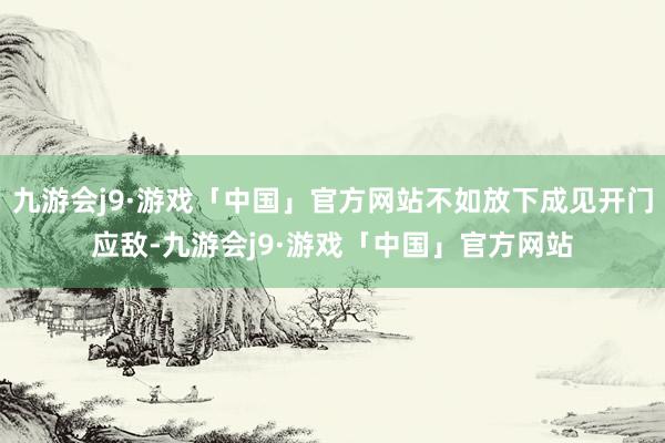 九游会j9·游戏「中国」官方网站不如放下成见开门应敌-九游会j9·游戏「中国」官方网站