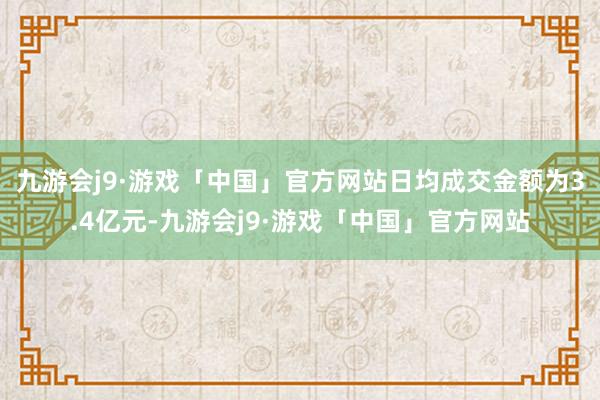 九游会j9·游戏「中国」官方网站日均成交金额为3.4亿元-九游会j9·游戏「中国」官方网站