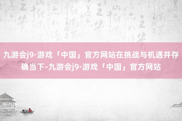 九游会j9·游戏「中国」官方网站在挑战与机遇并存确当下-九游会j9·游戏「中国」官方网站