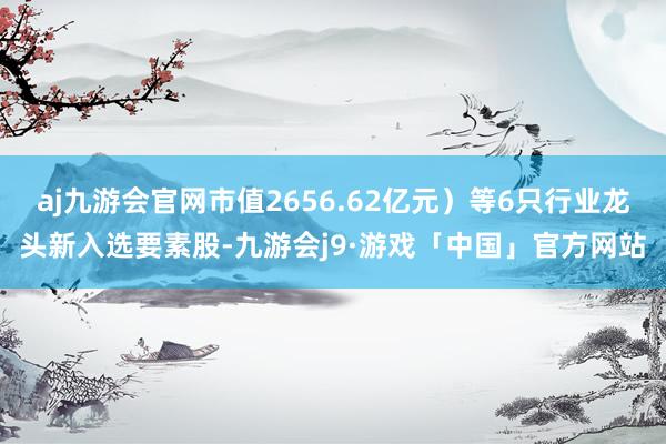 aj九游会官网市值2656.62亿元）等6只行业龙头新入选要素股-九游会j9·游戏「中国」官方网站