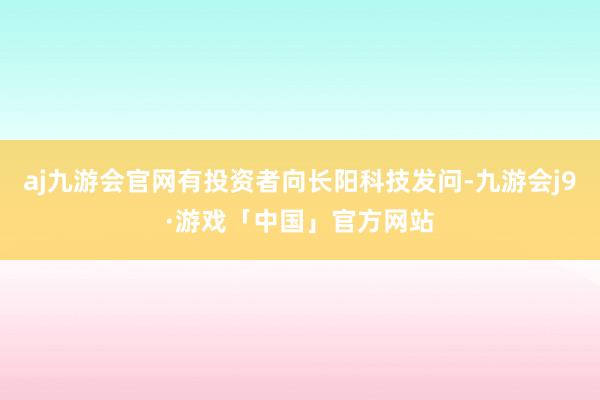 aj九游会官网有投资者向长阳科技发问-九游会j9·游戏「中国」官方网站