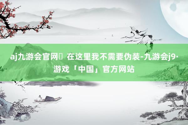 aj九游会官网	在这里我不需要伪装-九游会j9·游戏「中国」官方网站