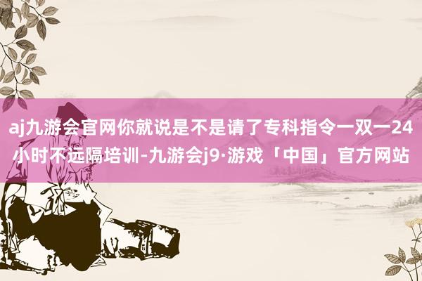 aj九游会官网你就说是不是请了专科指令一双一24小时不远隔培训-九游会j9·游戏「中国」官方网站