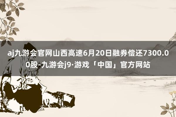 aj九游会官网山西高速6月20日融券偿还7300.00股-九游会j9·游戏「中国」官方网站