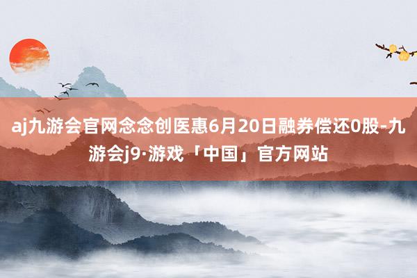 aj九游会官网念念创医惠6月20日融券偿还0股-九游会j9·游戏「中国」官方网站