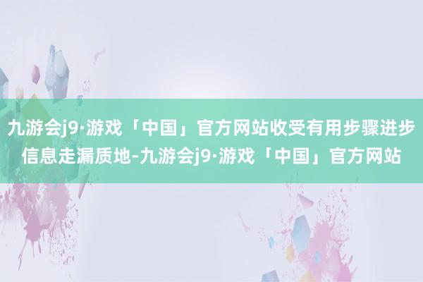 九游会j9·游戏「中国」官方网站收受有用步骤进步信息走漏质地-九游会j9·游戏「中国」官方网站