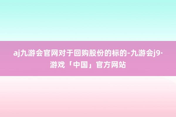 aj九游会官网　　对于回购股份的标的-九游会j9·游戏「中国」官方网站