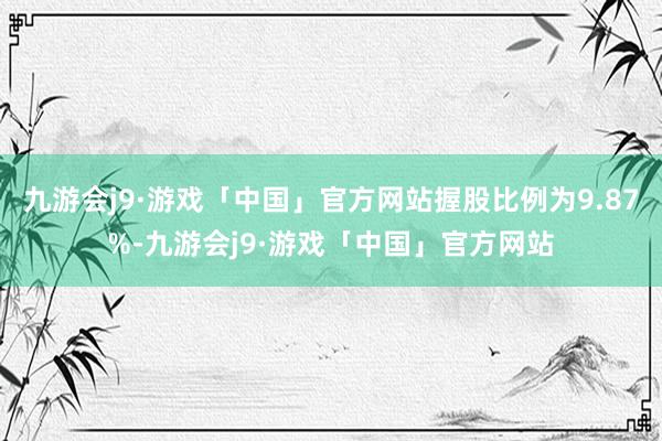 九游会j9·游戏「中国」官方网站握股比例为9.87%-九游会j9·游戏「中国」官方网站