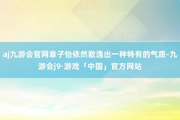 aj九游会官网章子怡依然散逸出一种特有的气质-九游会j9·游戏「中国」官方网站