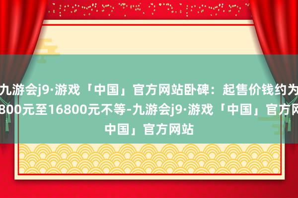 九游会j9·游戏「中国」官方网站卧碑：起售价钱约为12800元至16800元不等-九游会j9·游戏「中国」官方网站