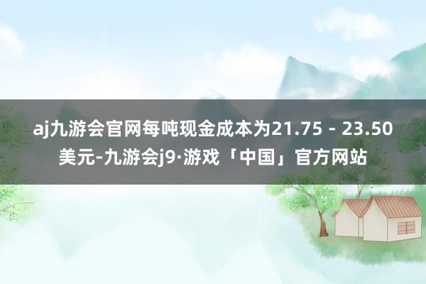 aj九游会官网每吨现金成本为21.75 - 23.50美元-九游会j9·游戏「中国」官方网站