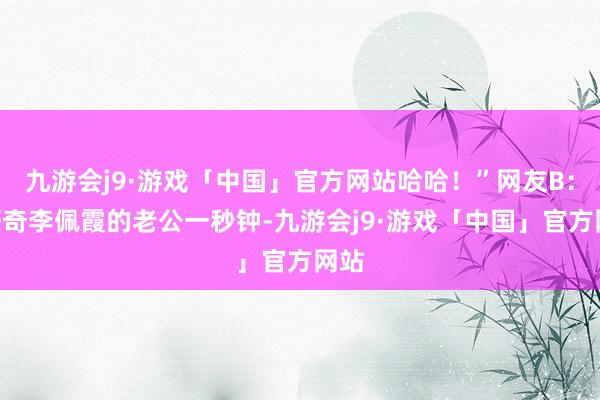 九游会j9·游戏「中国」官方网站哈哈！”网友B：“好奇李佩霞的老公一秒钟-九游会j9·游戏「中国」官方网站