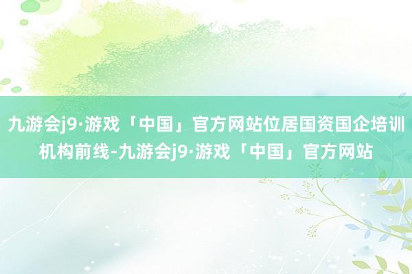 九游会j9·游戏「中国」官方网站位居国资国企培训机构前线-九游会j9·游戏「中国」官方网站