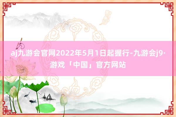 aj九游会官网2022年5月1日起握行-九游会j9·游戏「中国」官方网站