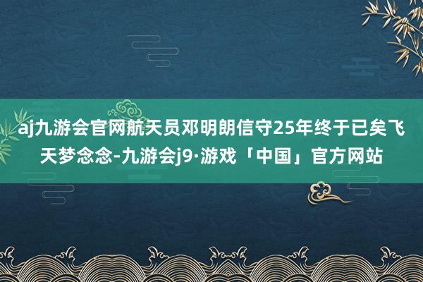 aj九游会官网　　航天员邓明朗信守25年终于已矣飞天梦念念-九游会j9·游戏「中国」官方网站