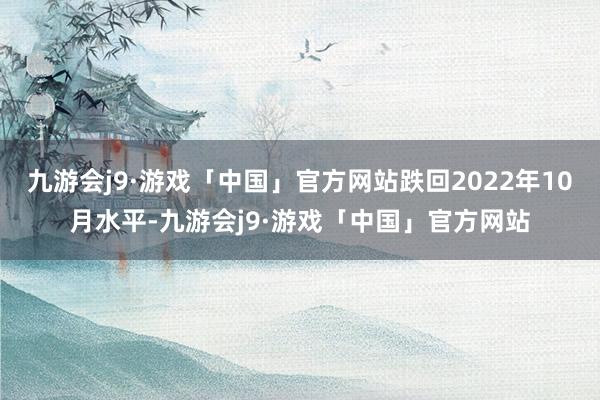 九游会j9·游戏「中国」官方网站跌回2022年10月水平-九游会j9·游戏「中国」官方网站