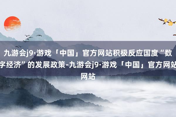 九游会j9·游戏「中国」官方网站积极反应国度“数字经济”的发展政策-九游会j9·游戏「中国」官方网站