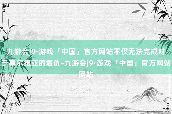 九游会j9·游戏「中国」官方网站不仅无法完成对于塞尔维亚的复仇-九游会j9·游戏「中国」官方网站