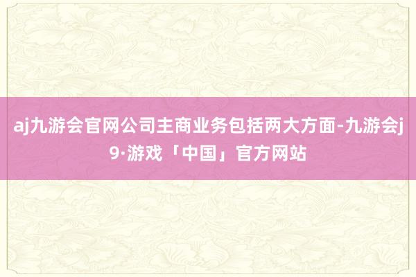 aj九游会官网公司主商业务包括两大方面-九游会j9·游戏「中国」官方网站