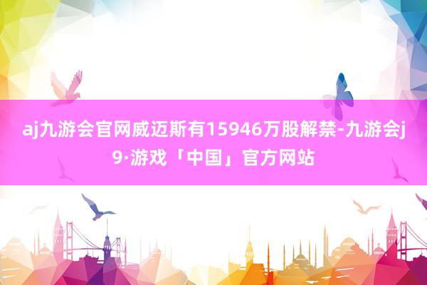 aj九游会官网威迈斯有15946万股解禁-九游会j9·游戏「中国」官方网站