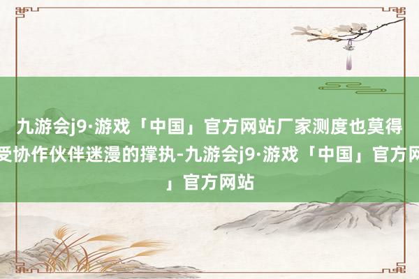 九游会j9·游戏「中国」官方网站厂家测度也莫得接受协作伙伴迷漫的撑执-九游会j9·游戏「中国」官方网站