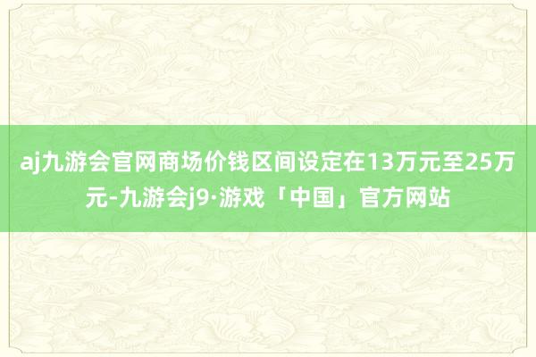 aj九游会官网商场价钱区间设定在13万元至25万元-九游会j9·游戏「中国」官方网站