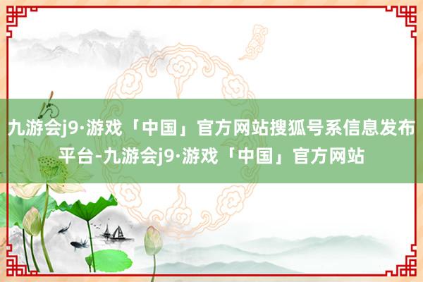 九游会j9·游戏「中国」官方网站搜狐号系信息发布平台-九游会j9·游戏「中国」官方网站