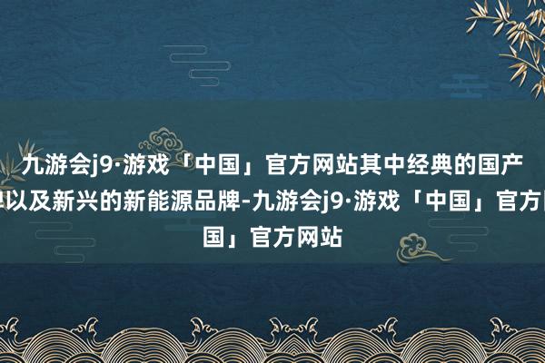 九游会j9·游戏「中国」官方网站其中经典的国产物牌以及新兴的新能源品牌-九游会j9·游戏「中国」官方网站