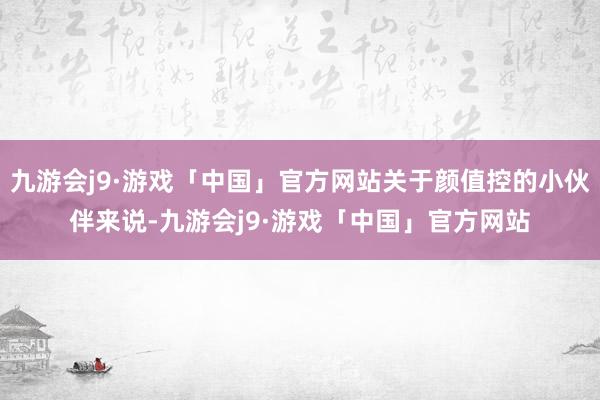 九游会j9·游戏「中国」官方网站关于颜值控的小伙伴来说-九游会j9·游戏「中国」官方网站