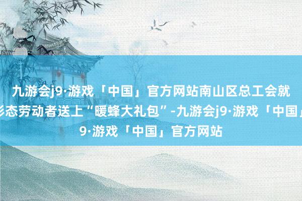 九游会j9·游戏「中国」官方网站南山区总工会就为新就业形态劳动者送上“暖蜂大礼包”-九游会j9·游戏「中国」官方网站