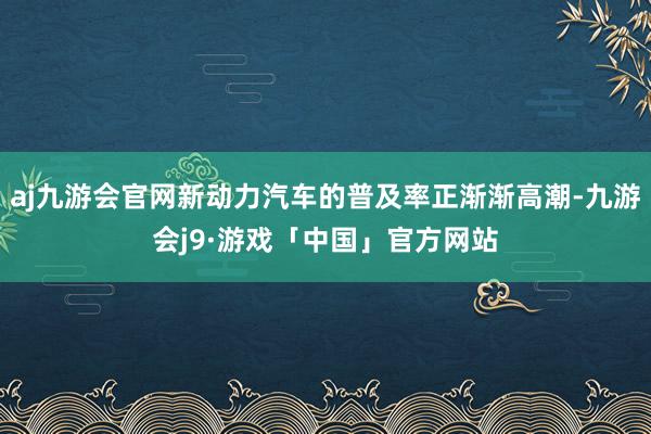 aj九游会官网新动力汽车的普及率正渐渐高潮-九游会j9·游戏「中国」官方网站