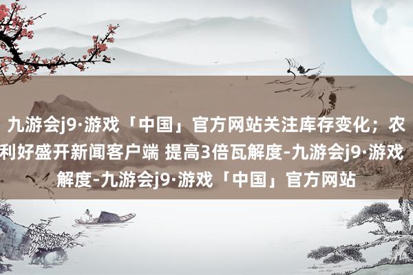 九游会j9·游戏「中国」官方网站关注库存变化；农产品:NOPA月报利好盛开新闻客户端 提高3倍瓦解度-九游会j9·游戏「中国」官方网站