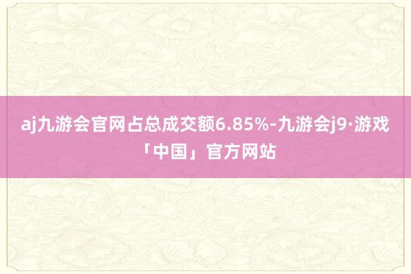 aj九游会官网占总成交额6.85%-九游会j9·游戏「中国」官方网站