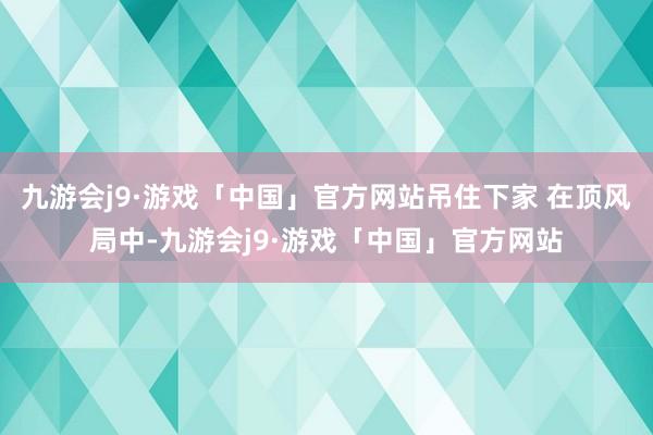 九游会j9·游戏「中国」官方网站吊住下家 在顶风局中-九游会j9·游戏「中国」官方网站