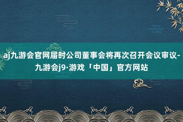 aj九游会官网届时公司董事会将再次召开会议审议-九游会j9·游戏「中国」官方网站