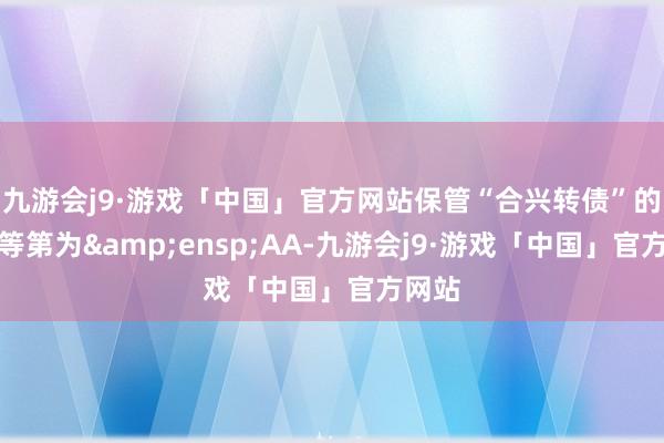 九游会j9·游戏「中国」官方网站保管“合兴转债”的信用等第为&ensp;AA-九游会j9·游戏「中国」官方网站