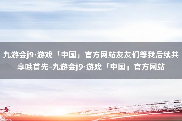 九游会j9·游戏「中国」官方网站友友们等我后续共享哦首先-九游会j9·游戏「中国」官方网站