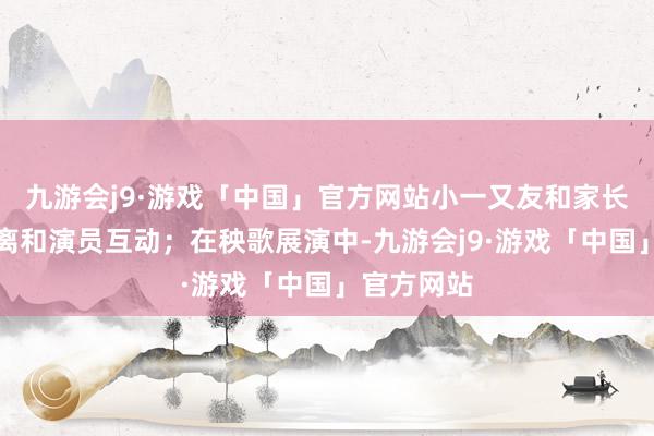 九游会j9·游戏「中国」官方网站小一又友和家长大要零距离和演员互动；在秧歌展演中-九游会j9·游戏「中国」官方网站