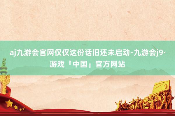 aj九游会官网仅仅这份话旧还未启动-九游会j9·游戏「中国」官方网站