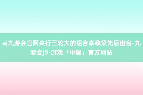 aj九游会官网央行三轮大的组合拳政策先后出台-九游会j9·游戏「中国」官方网站