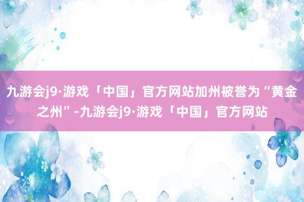 九游会j9·游戏「中国」官方网站加州被誉为“黄金之州”-九游会j9·游戏「中国」官方网站