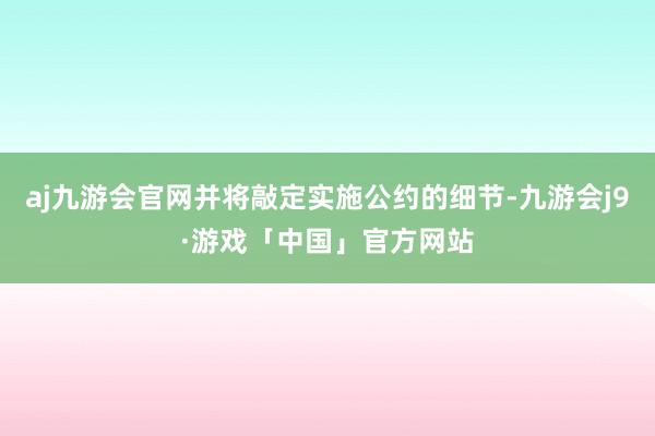 aj九游会官网并将敲定实施公约的细节-九游会j9·游戏「中国」官方网站