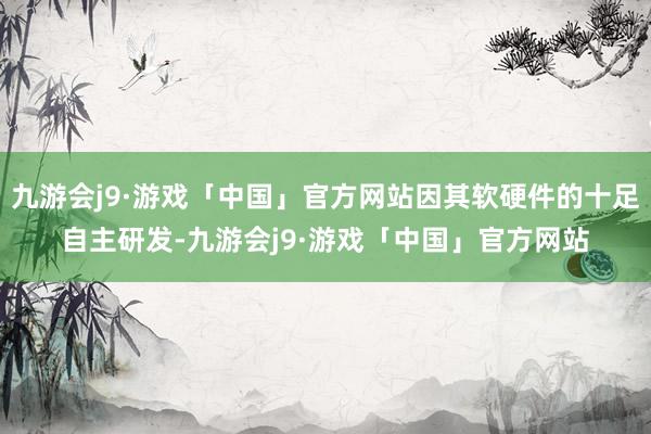 九游会j9·游戏「中国」官方网站因其软硬件的十足自主研发-九游会j9·游戏「中国」官方网站